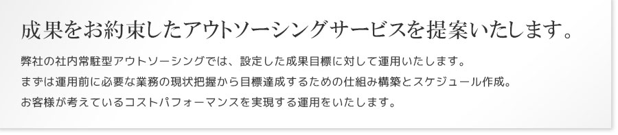 成果をお約束したアウトソーシングサービスを提案いたします。
弊社の社内常駐型アウトソーシングでは、設定した成果目標に対して運用いたします。まずは運用前に必要な業務の現状把握から目標達成するための仕組み構築とスケジュール作成。お客様が考えているコストパフォーマンスを実現する運用をいたします。