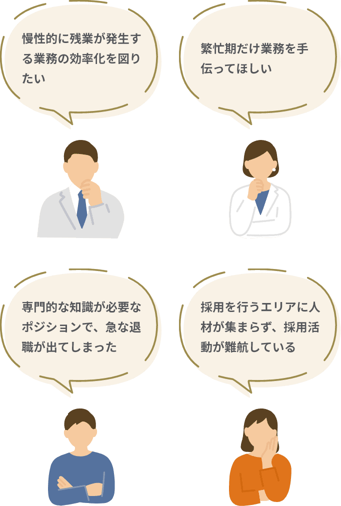 慢性的に残業が発生する業務の効率化を図りたい 繁忙期だけ業務を手伝ってほしい 専門的な知識が必要なポジションで、急な退職が出てしまった 採用を行うエリアに人材が集まらず、採用活動が難航している