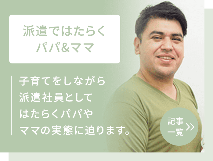 派遣会社パーソルテンプスタッフを通じて派遣社員としてはたらくパパやママにフォーカスし、子育てと仕事の両立について話を聞きます。 記事一覧