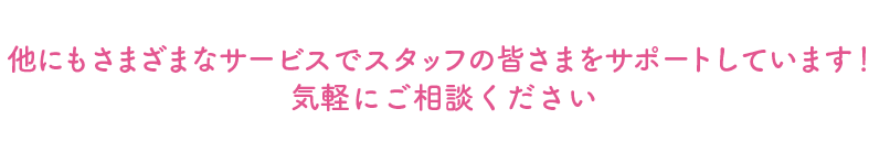 他にもさまざまなサービスでスタッフの皆さまをサポートしています!気軽にご相談ください