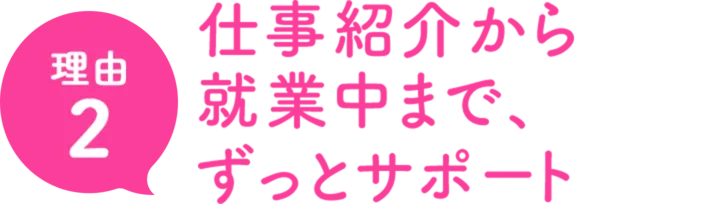 理由2仕事紹介から就業中まで、専任の担当がずっとサポート