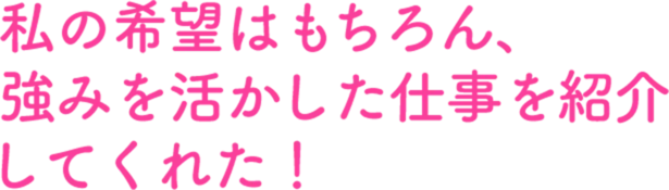 私の希望はもちろん、強みを活かした仕事を紹介してくれた！