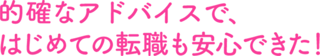 的確なアドバイスで、はじめての転職も安心できた！