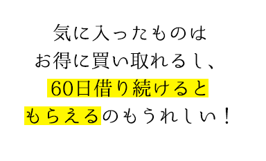 気に入ったものはお得に買い取れるし、60日借り続けるともらえるのもうれしい！