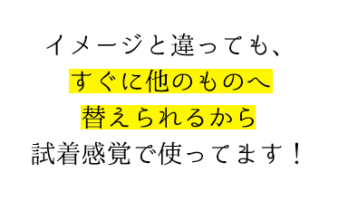 イメージと違っても、すぐに他のものへ替えられるから試着感覚で使ってます！