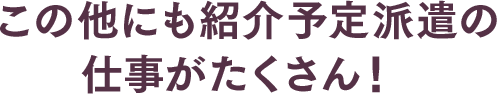 この他にも紹介予定派遣の仕事がたくさん！