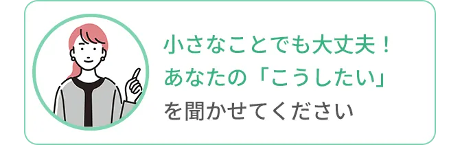 小さなことでも大丈夫！あなたの「こうしたい」を聞かせてください