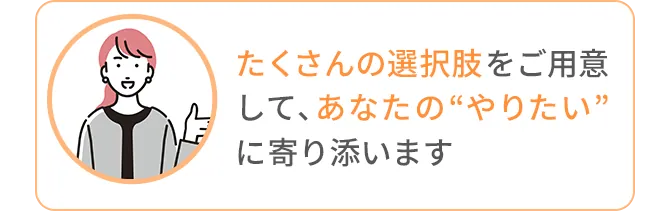 たくさんの選択肢をご用意して、あなたの“やりたい”に寄り添います