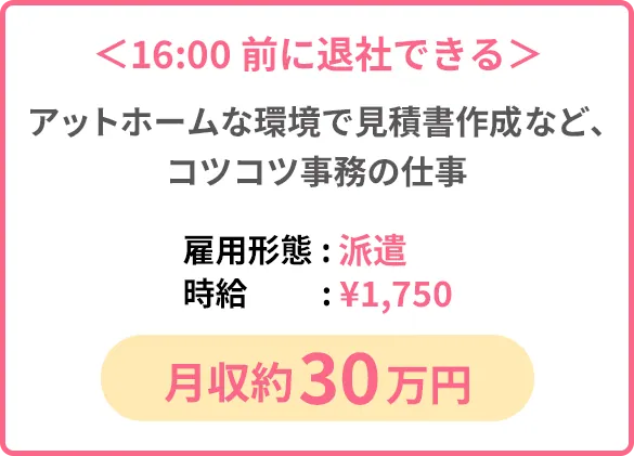 ＜16:00前に退社できる＞アットホームな環境で見積書作成など、コツコツ事務の仕事「雇用形態: 派遣」「時給:¥1,750」「月収約30万円」
