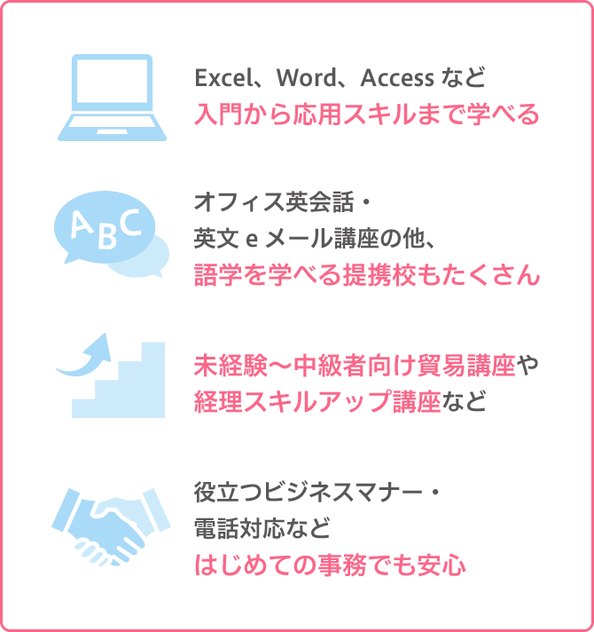 「Excel、Word、Accessなど入門から応用スキルまで学べる」「オフィス英会話・英文eメール講座の他、語学を学べる提携校もたくさん」「未経験～中級者向け貿易講座や経理スキルアップ講座など」「役立つビジネスマナー・電話対応などはじめての事務でも安心」